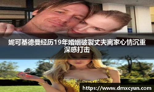 妮可基德曼经历19年婚姻破裂丈夫离家心情沉重深感打击
